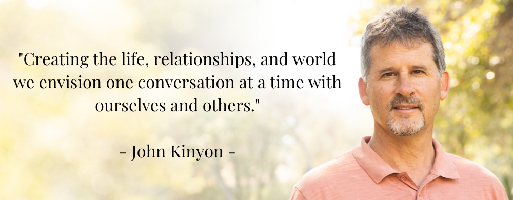 _Creating the life, relationships, and world we envision one conversation at a time with ourselves and others._ - John Kinyon - _Creating the life, relationships, and world we envision one conversation at a time with ourselves and others._ - John Kinyon -